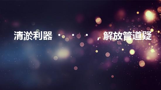 清淤利器，解放管道疑難！